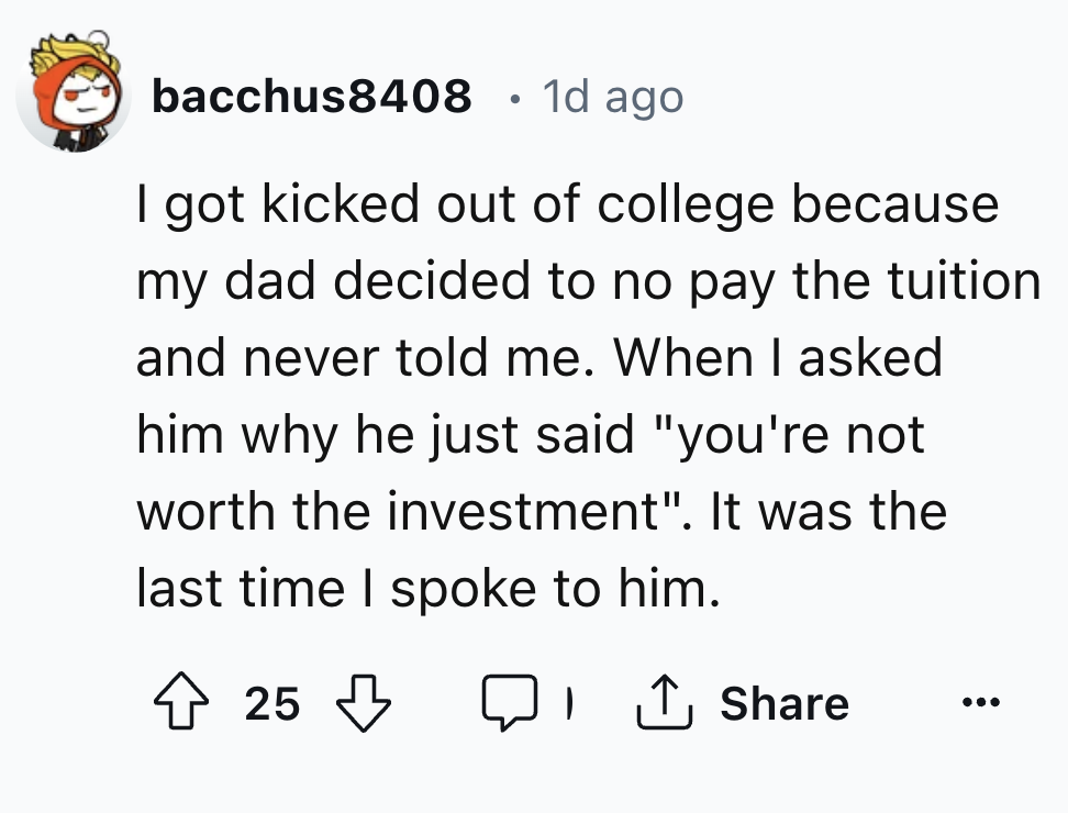circle - bacchus8408 1d ago I got kicked out of college because my dad decided to no pay the tuition and never told me. When I asked him why he just said "you're not worth the investment". It was the last time I spoke to him. 25
